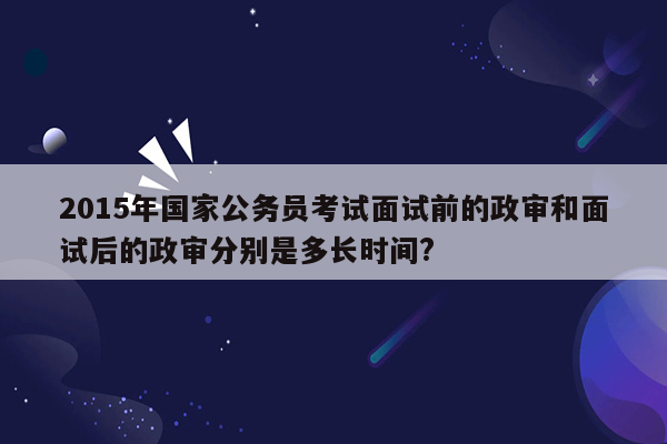 2015年国家公务员考试面试前的政审和面试后的政审分别是多长时间?