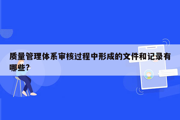 质量管理体系审核过程中形成的文件和记录有哪些?