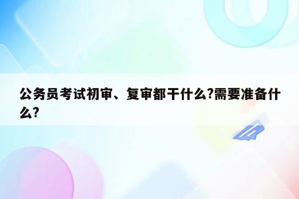 公务员考试初审、复审都干什么?需要准备什么?