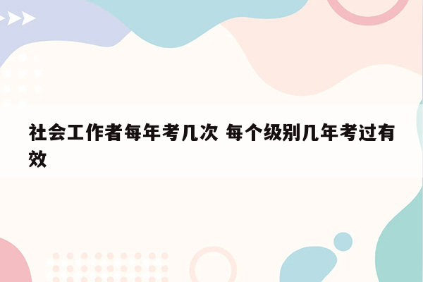 社会工作者每年考几次 每个级别几年考过有效