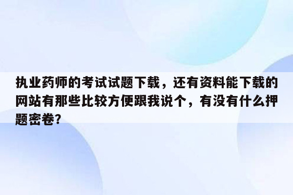 执业药师的考试试题下载，还有资料能下载的网站有那些比较方便跟我说个，有没有什么押题密卷？