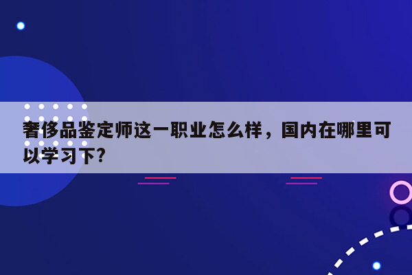 奢侈品鉴定师这一职业怎么样，国内在哪里可以学习下?