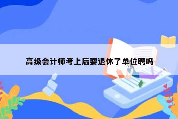 高级会计师考上后要退休了单位聘吗