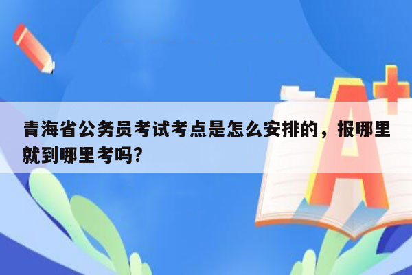 青海省公务员考试考点是怎么安排的，报哪里就到哪里考吗?