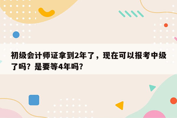 初级会计师证拿到2年了，现在可以报考中级了吗？是要等4年吗？