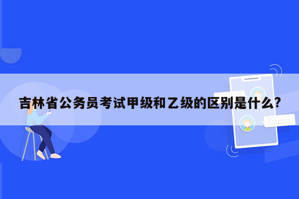 吉林省公务员考试甲级和乙级的区别是什么?