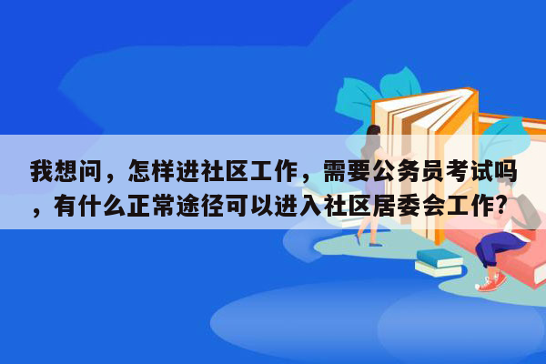 我想问，怎样进社区工作，需要公务员考试吗，有什么正常途径可以进入社区居委会工作?