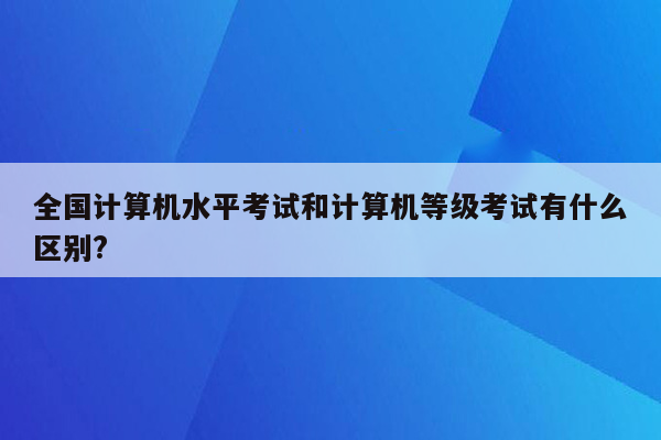 全国计算机水平考试和计算机等级考试有什么区别?