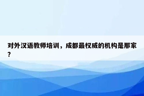 对外汉语教师培训，成都最权威的机构是那家?