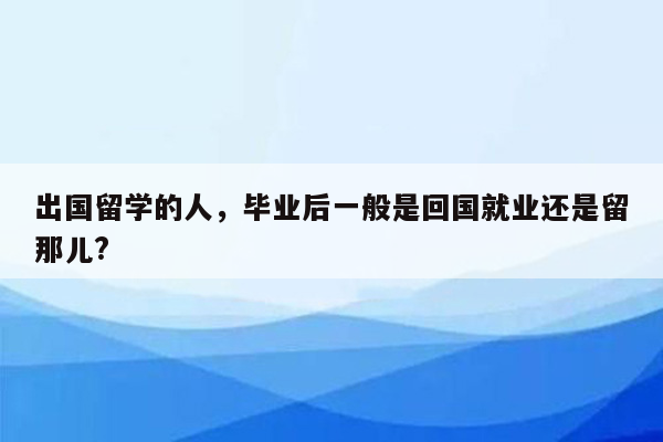 出国留学的人，毕业后一般是回国就业还是留那儿?