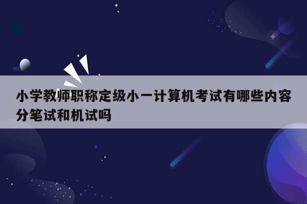 小学教师职称定级小一计算机考试有哪些内容分笔试和机试吗