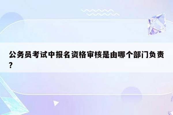 公务员考试中报名资格审核是由哪个部门负责?