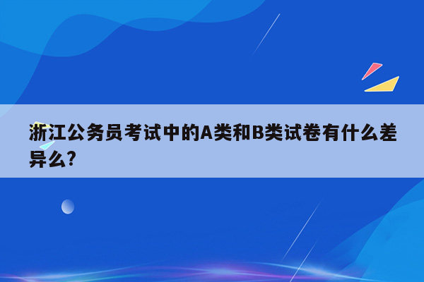 浙江公务员考试中的A类和B类试卷有什么差异么?