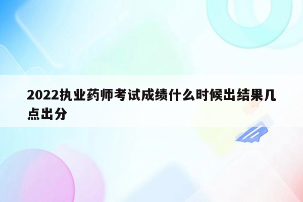 2022执业药师考试成绩什么时候出结果几点出分