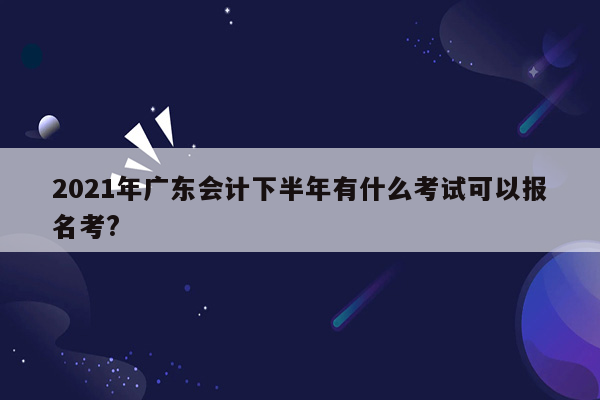 2021年广东会计下半年有什么考试可以报名考?