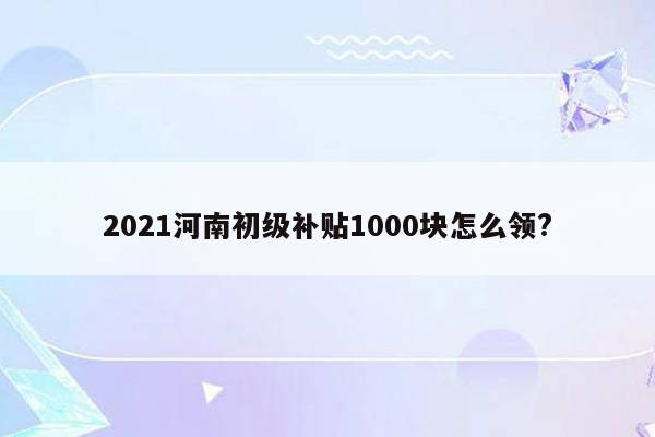 2021河南初级补贴1000块怎么领?