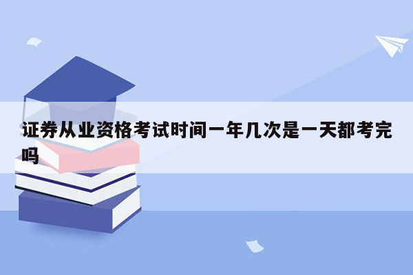 证券从业资格考试时间一年几次是一天都考完吗