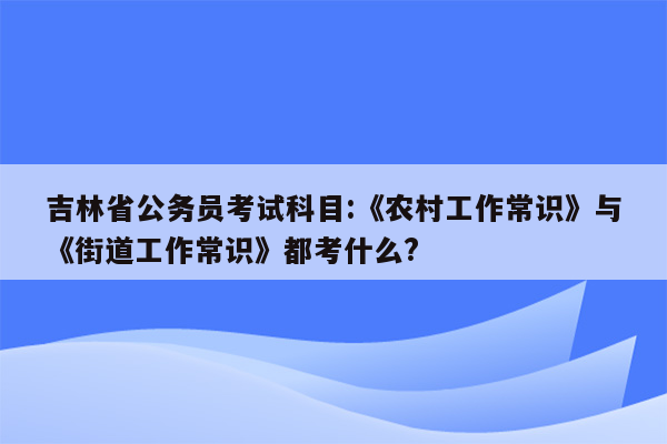 吉林省公务员考试科目:《农村工作常识》与《街道工作常识》都考什么?