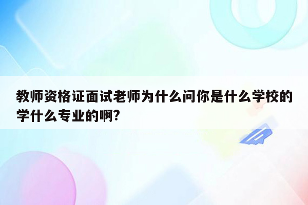 教师资格证面试老师为什么问你是什么学校的学什么专业的啊?