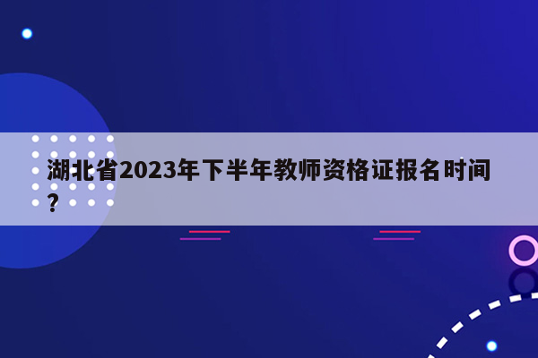 湖北省2023年下半年教师资格证报名时间?