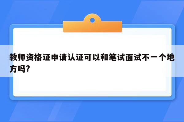 教师资格证申请认证可以和笔试面试不一个地方吗?