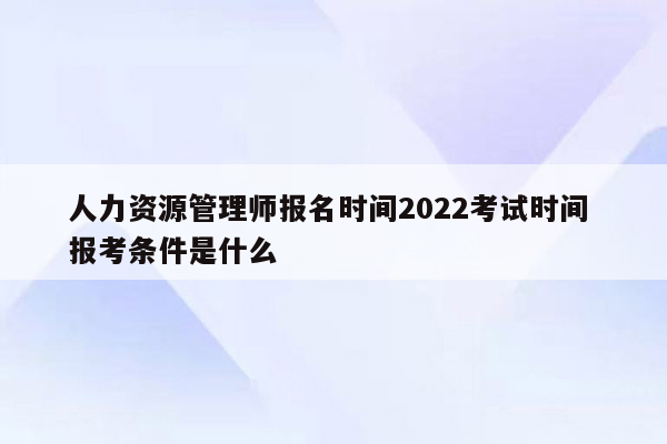 人力资源管理师报名时间2022考试时间 报考条件是什么