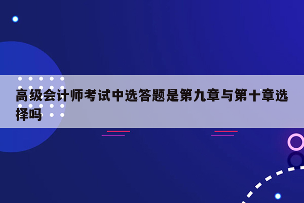 高级会计师考试中选答题是第九章与第十章选择吗