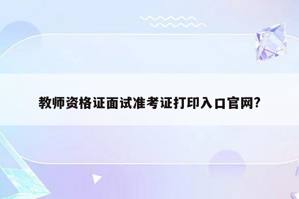 教师资格证面试准考证打印入口官网?