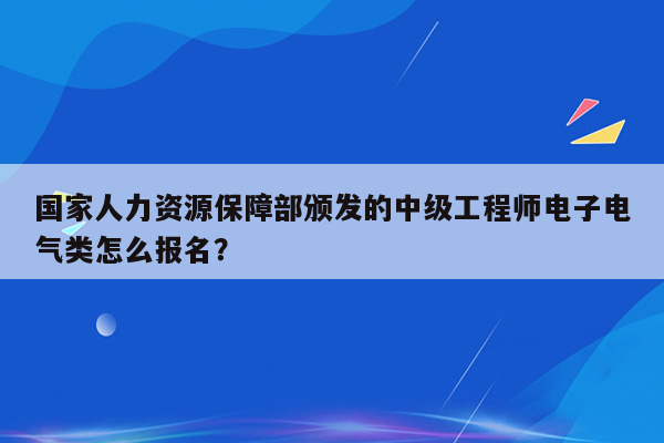 国家人力资源保障部颁发的中级工程师电子电气类怎么报名？