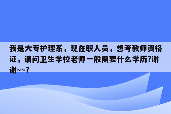 我是大专护理系，现在职人员，想考教师资格证，请问卫生学校老师一般需要什么学历?谢谢~~?