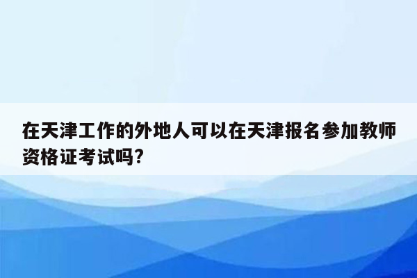 在天津工作的外地人可以在天津报名参加教师资格证考试吗?