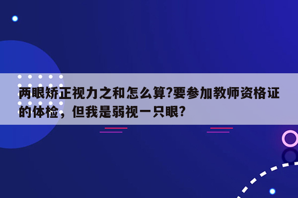 两眼矫正视力之和怎么算?要参加教师资格证的体检，但我是弱视一只眼?