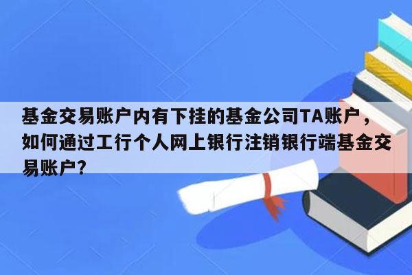 基金交易账户内有下挂的基金公司TA账户，如何通过工行个人网上银行注销银行端基金交易账户?