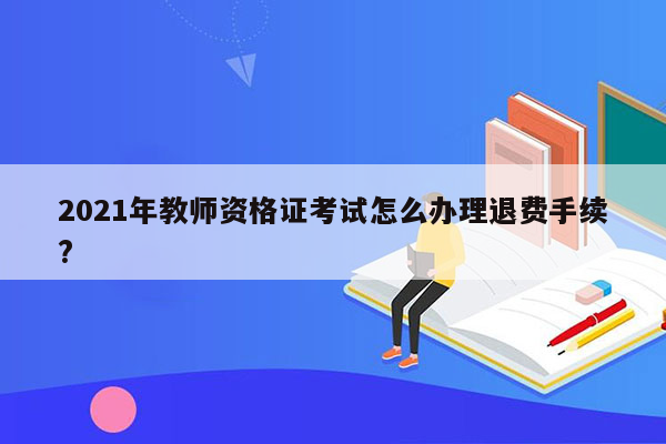 2021年教师资格证考试怎么办理退费手续?