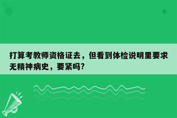 打算考教师资格证去，但看到体检说明里要求无精神病史，要紧吗?