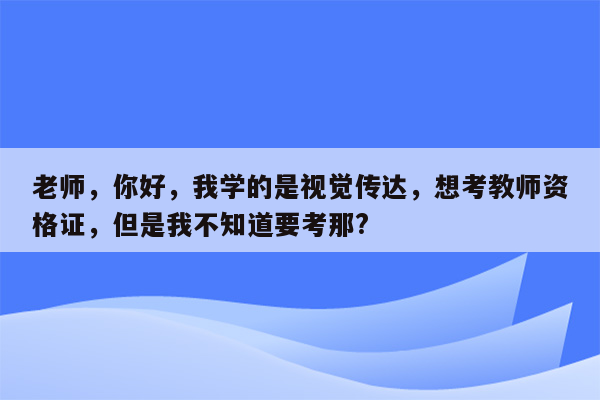 老师，你好，我学的是视觉传达，想考教师资格证，但是我不知道要考那?