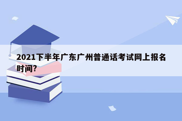 2021下半年广东广州普通话考试网上报名时间?