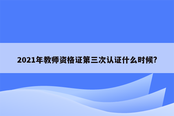 2021年教师资格证第三次认证什么时候?