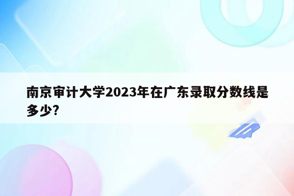 南京审计大学2023年在广东录取分数线是多少?