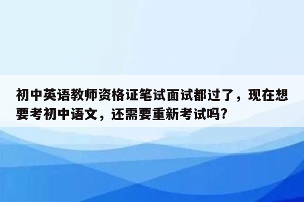 初中英语教师资格证笔试面试都过了，现在想要考初中语文，还需要重新考试吗?