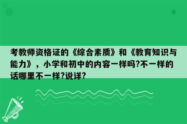 考教师资格证的《综合素质》和《教育知识与能力》，小学和初中的内容一样吗?不一样的话哪里不一样?说详?