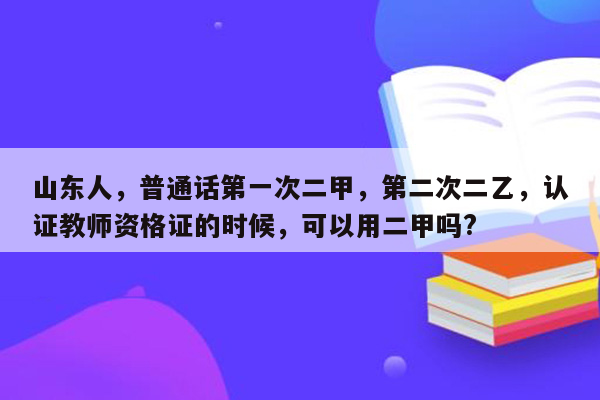 山东人，普通话第一次二甲，第二次二乙，认证教师资格证的时候，可以用二甲吗?