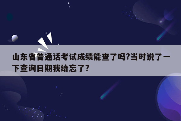 山东省普通话考试成绩能查了吗?当时说了一下查询日期我给忘了?