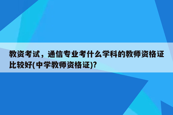 教资考试，通信专业考什么学科的教师资格证比较好(中学教师资格证)?