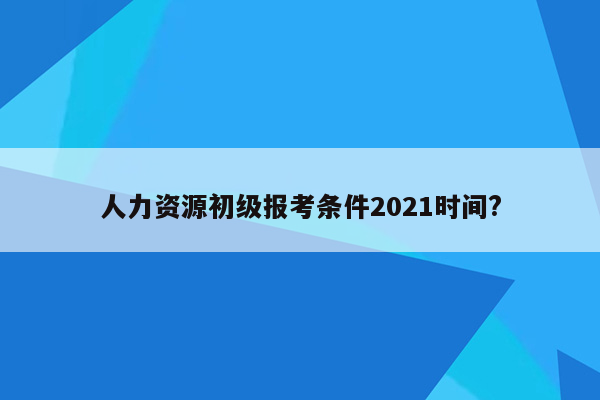 人力资源初级报考条件2021时间?