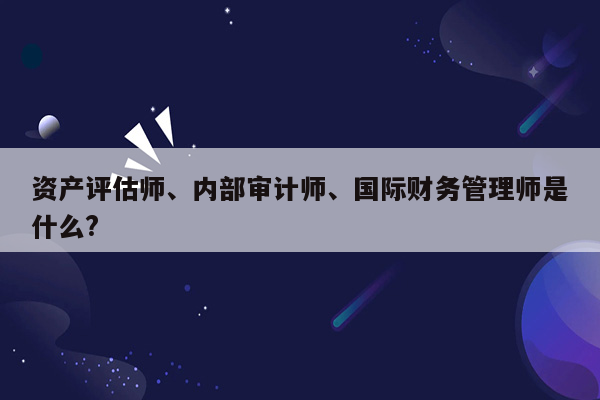 资产评估师、内部审计师、国际财务管理师是什么?