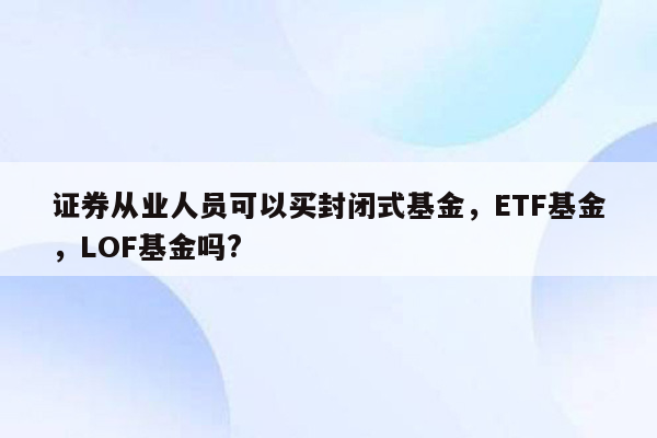 证券从业人员可以买封闭式基金，ETF基金，LOF基金吗?