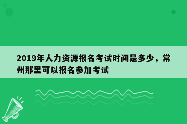 2019年人力资源报名考试时间是多少，常州那里可以报名参加考试