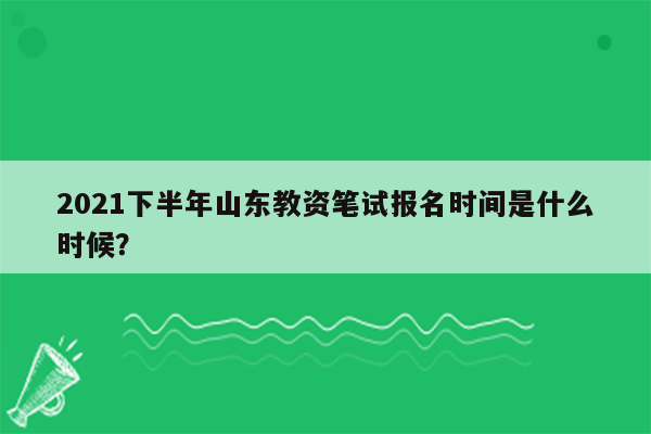 2021下半年山东教资笔试报名时间是什么时候？