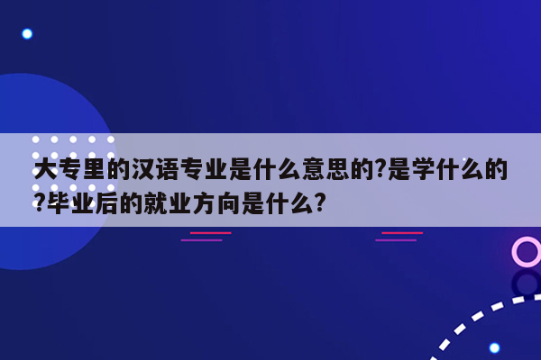 大专里的汉语专业是什么意思的?是学什么的?毕业后的就业方向是什么?